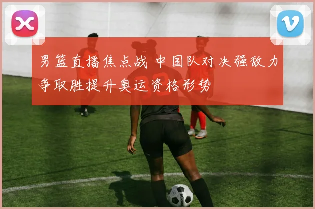 男篮直播焦点战 中国队对决强敌力争取胜提升奥运资格形势