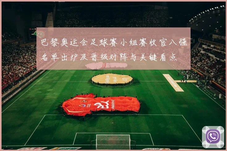 巴黎奥运会足球赛小组赛收官八强名单出炉及晋级对阵与关键看点