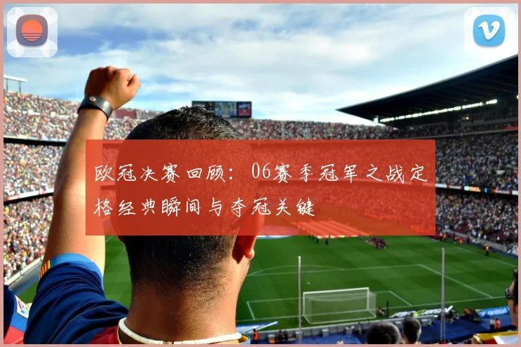 欧冠决赛回顾：06赛季冠军之战定格经典瞬间与夺冠关键