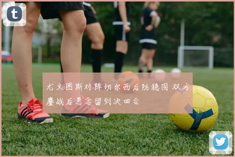 尤文图斯对阵切尔西后防稳固 双方鏖战后悬念留到次回合