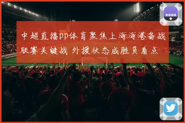 中超直播pp体育聚焦上海海港备战联赛关键战 外援状态成胜负看点