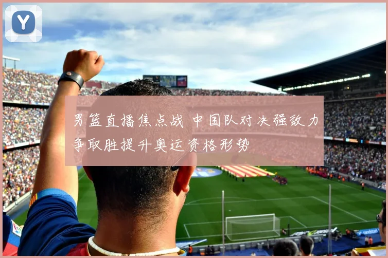 男篮直播焦点战 中国队对决强敌力争取胜提升奥运资格形势