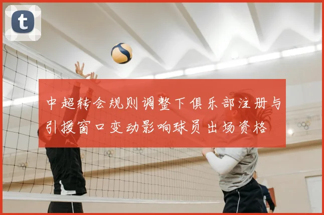 中超转会规则调整下俱乐部注册与引援窗口变动影响球员出场资格