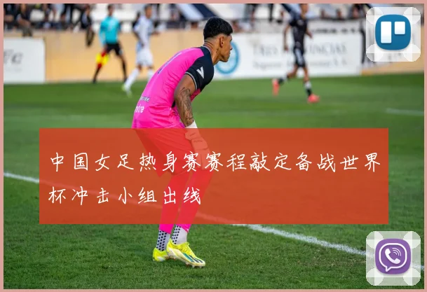 中国女足热身赛赛程敲定备战世界杯冲击小组出线