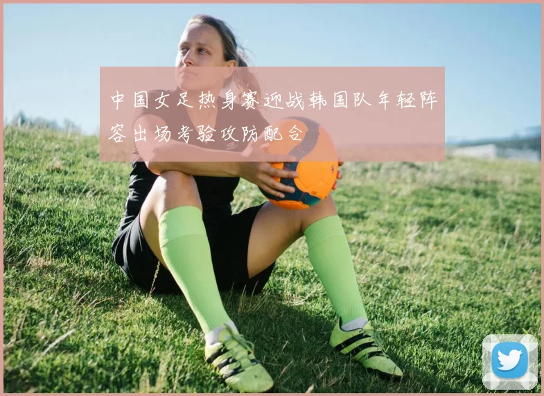 中国女足热身赛迎战韩国队年轻阵容出场考验攻防配合