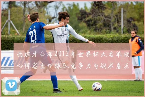 西班牙公布2012年世界杯大名单核心阵容出炉球队竞争力与战术看点解析