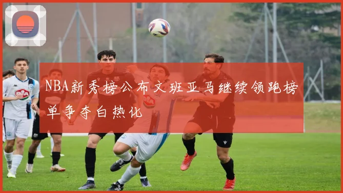 NBA新秀榜公布文班亚马继续领跑榜单争夺白热化