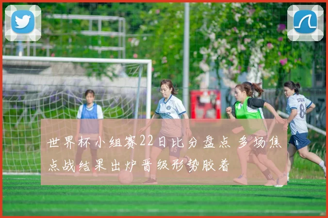 世界杯小组赛22日比分盘点 多场焦点战结果出炉晋级形势胶着