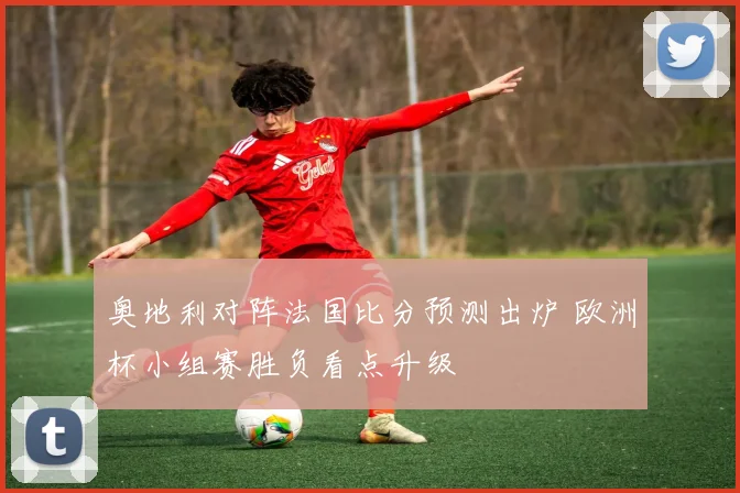 奥地利对阵法国比分预测出炉 欧洲杯小组赛胜负看点升级