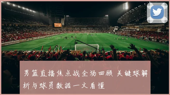 男篮直播焦点战全场回顾 关键球解析与球员数据一文看懂