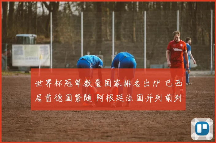 世界杯冠军数量国家排名出炉 巴西居首德国紧随 阿根廷法国并列前列