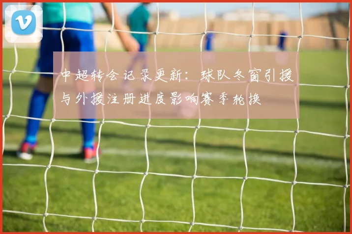 中超转会记录更新：球队冬窗引援与外援注册进度影响赛季轮换