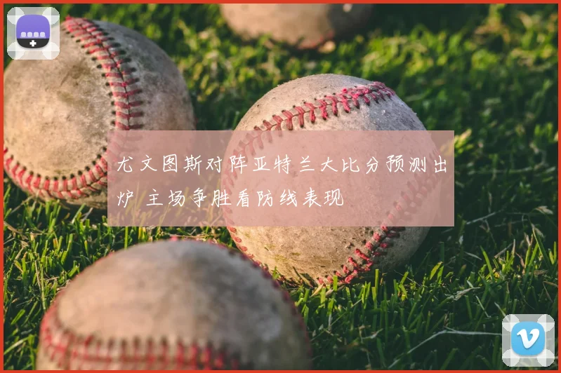 尤文图斯对阵亚特兰大比分预测出炉 主场争胜看防线表现