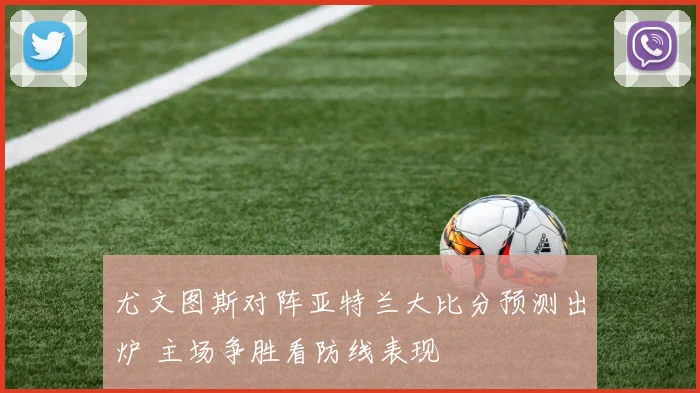 尤文图斯对阵亚特兰大比分预测出炉 主场争胜看防线表现