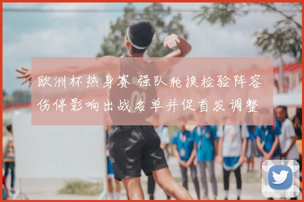 欧洲杯热身赛 强队轮换检验阵容 伤停影响出战名单并促首发调整