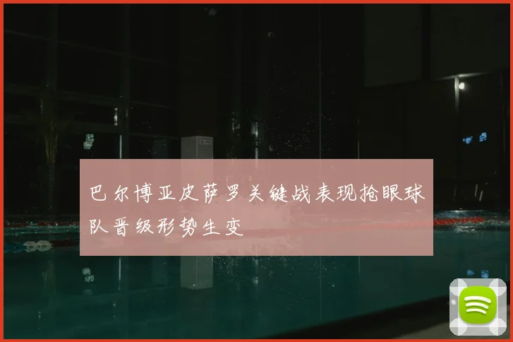 巴尔博亚皮萨罗关键战表现抢眼球队晋级形势生变