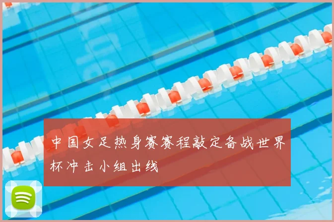 中国女足热身赛赛程敲定备战世界杯冲击小组出线