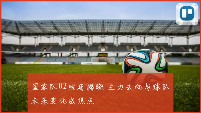 国家队02结局揭晓 主力去向与球队未来变化成焦点