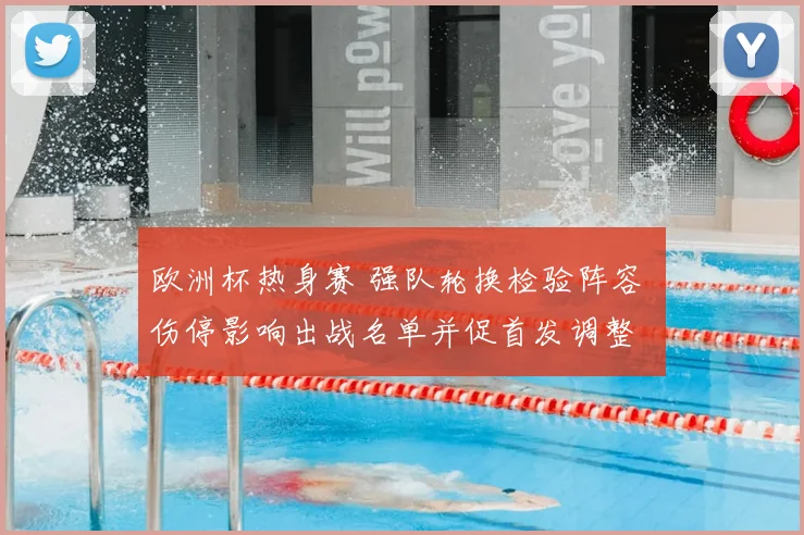 欧洲杯热身赛 强队轮换检验阵容 伤停影响出战名单并促首发调整