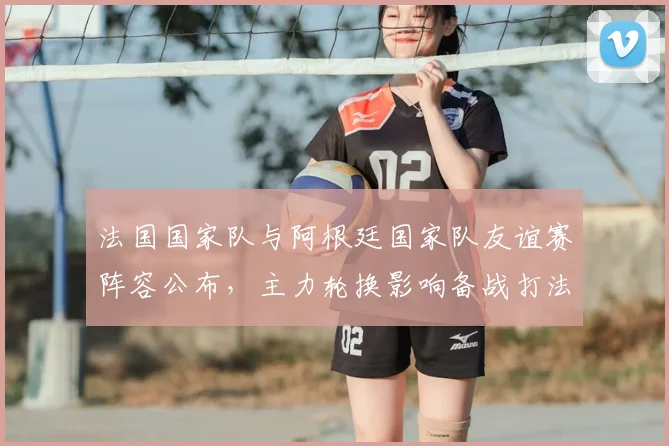 法国国家队与阿根廷国家队友谊赛阵容公布，主力轮换影响备战打法