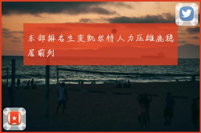 东部排名生变凯尔特人力压雄鹿稳居前列