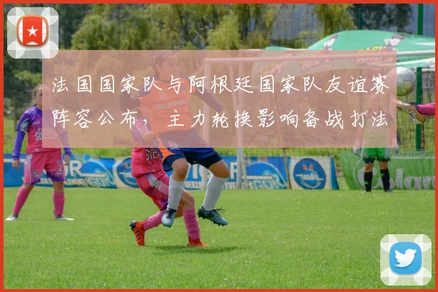 法国国家队与阿根廷国家队友谊赛阵容公布，主力轮换影响备战打法