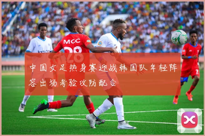 中国女足热身赛迎战韩国队年轻阵容出场考验攻防配合