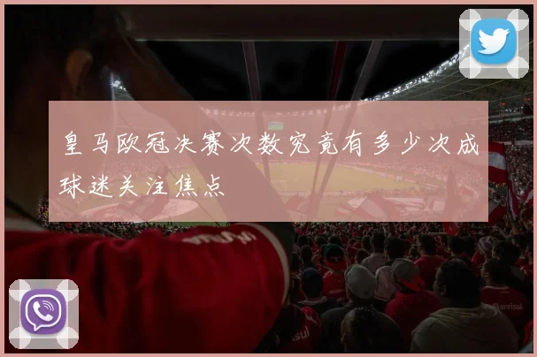 皇马欧冠决赛次数究竟有多少次成球迷关注焦点