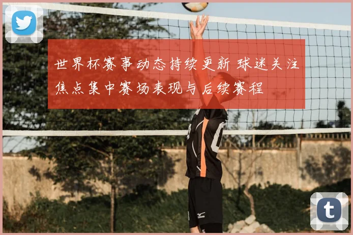 世界杯赛事动态持续更新 球迷关注焦点集中赛场表现与后续赛程