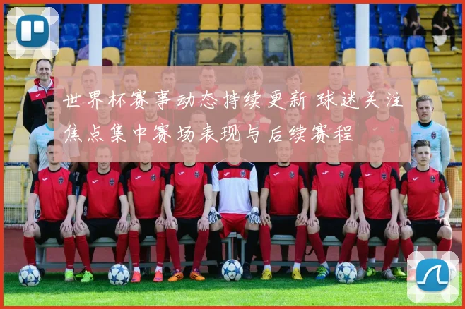 世界杯赛事动态持续更新 球迷关注焦点集中赛场表现与后续赛程