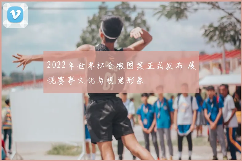 2022年世界杯会徽图案正式发布 展现赛事文化与视觉形象